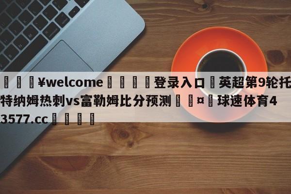 💥welcome🍖登录入口⛎英超第9轮托特纳姆热刺vs富勒姆比分预测🤮球速体育43577.cc🍦