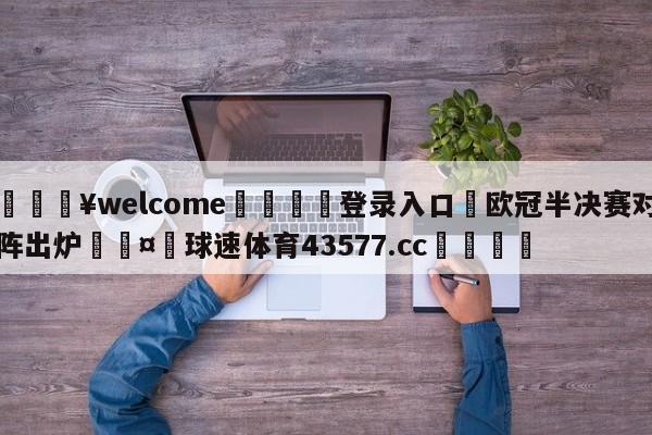 💥welcome🍖登录入口⛎欧冠半决赛对阵出炉🤮球速体育43577.cc🍦