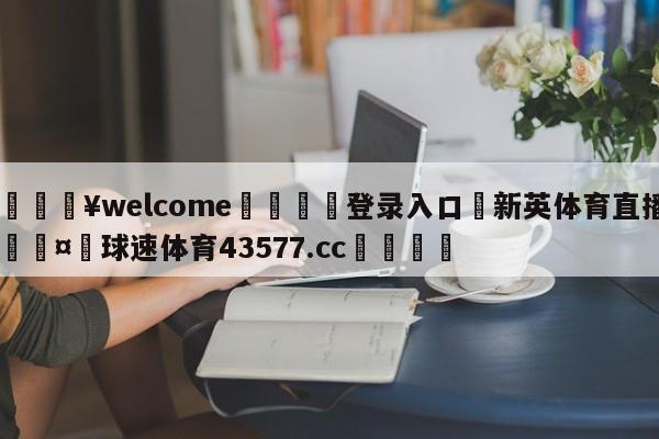 💥welcome🍖登录入口⛎新英体育直播🤮球速体育43577.cc🍦