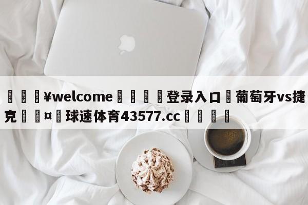 💥welcome🍖登录入口⛎葡萄牙vs捷克🤮球速体育43577.cc🍦