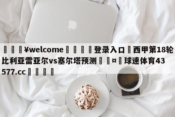 💥welcome🍖登录入口⛎西甲第18轮比利亚雷亚尔vs塞尔塔预测🤮球速体育43577.cc🍦