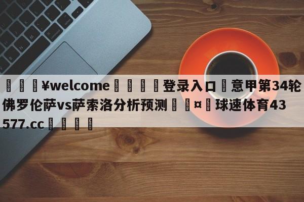 💥welcome🍖登录入口⛎意甲第34轮佛罗伦萨vs萨索洛分析预测🤮球速体育43577.cc🍦