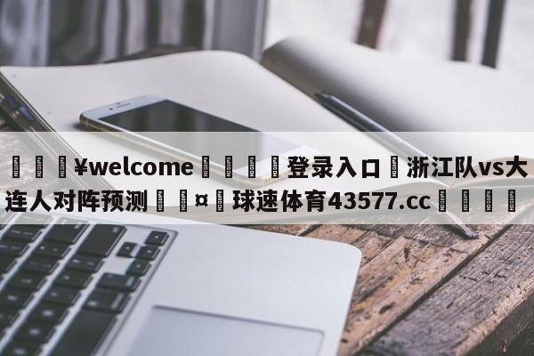 💥welcome🍖登录入口⛎浙江队vs大连人对阵预测🤮球速体育43577.cc🍦