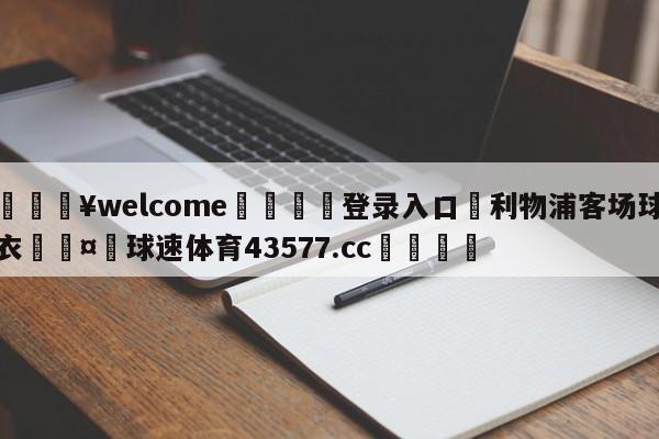 💥welcome🍖登录入口⛎利物浦客场球衣🤮球速体育43577.cc🍦