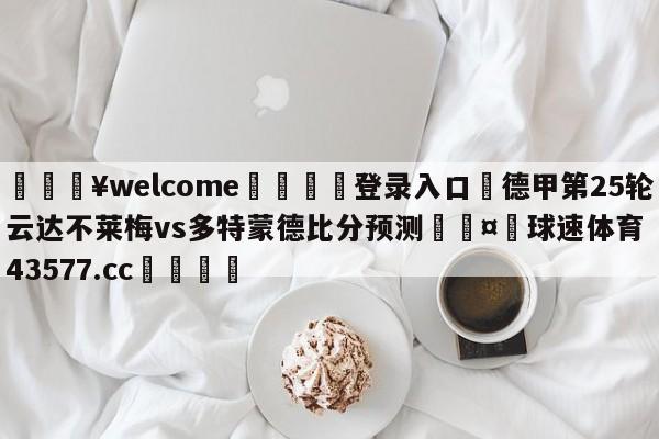 💥welcome🍖登录入口⛎德甲第25轮云达不莱梅vs多特蒙德比分预测🤮球速体育43577.cc🍦