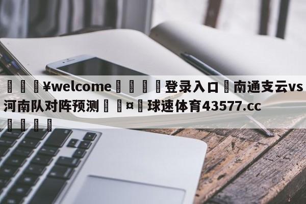 💥welcome🍖登录入口⛎南通支云vs河南队对阵预测🤮球速体育43577.cc🍦