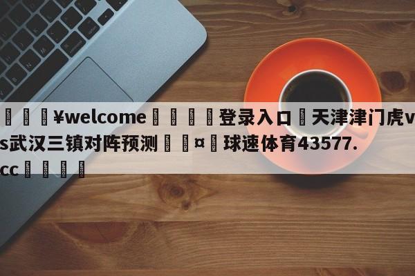 💥welcome🍖登录入口⛎天津津门虎vs武汉三镇对阵预测🤮球速体育43577.cc🍦