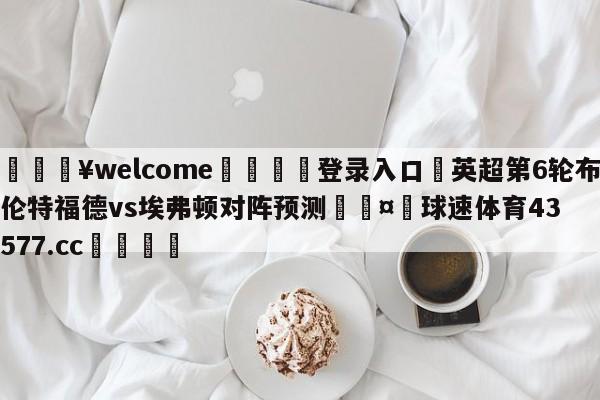 💥welcome🍖登录入口⛎英超第6轮布伦特福德vs埃弗顿对阵预测🤮球速体育43577.cc🍦