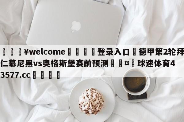 💥welcome🍖登录入口⛎德甲第2轮拜仁慕尼黑vs奥格斯堡赛前预测🤮球速体育43577.cc🍦