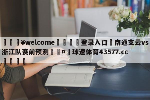 💥welcome🍖登录入口⛎南通支云vs浙江队赛前预测🤮球速体育43577.cc🍦