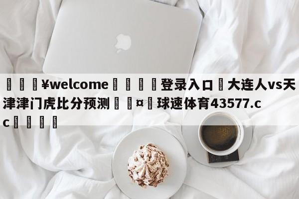 💥welcome🍖登录入口⛎大连人vs天津津门虎比分预测🤮球速体育43577.cc🍦