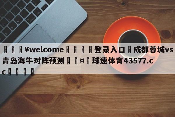 💥welcome🍖登录入口⛎成都蓉城vs青岛海牛对阵预测🤮球速体育43577.cc🍦