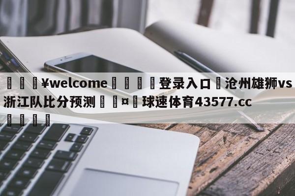 💥welcome🍖登录入口⛎沧州雄狮vs浙江队比分预测🤮球速体育43577.cc🍦