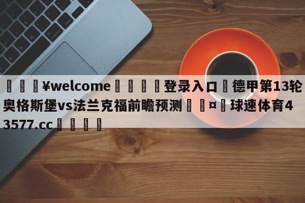 💥welcome🍖登录入口⛎德甲第13轮奥格斯堡vs法兰克福前瞻预测🤮球速体育43577.cc🍦