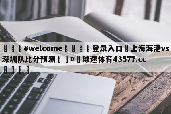 💥welcome🍖登录入口⛎上海海港vs深圳队比分预测🤮球速体育43577.cc🍦