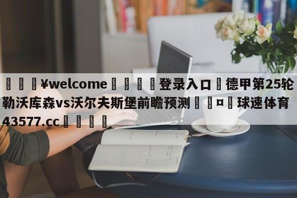 💥welcome🍖登录入口⛎德甲第25轮勒沃库森vs沃尔夫斯堡前瞻预测🤮球速体育43577.cc🍦