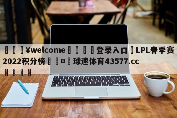 💥welcome🍖登录入口⛎LPL春季赛2022积分榜🤮球速体育43577.cc🍦