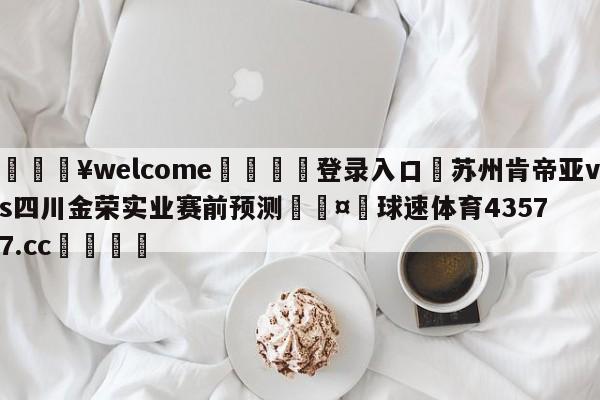 💥welcome🍖登录入口⛎苏州肯帝亚vs四川金荣实业赛前预测🤮球速体育43577.cc🍦