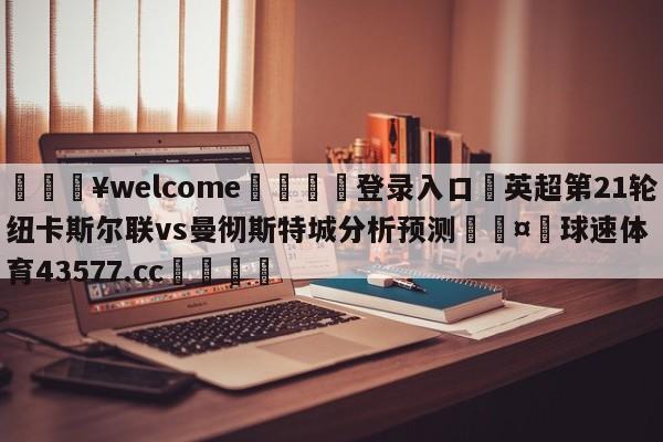 💥welcome🍖登录入口⛎英超第21轮纽卡斯尔联vs曼彻斯特城分析预测🤮球速体育43577.cc🍦