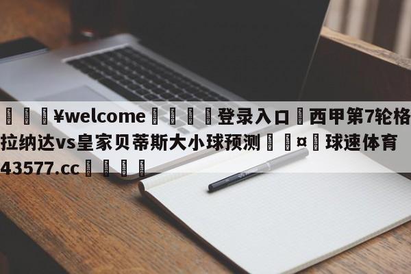 💥welcome🍖登录入口⛎西甲第7轮格拉纳达vs皇家贝蒂斯大小球预测🤮球速体育43577.cc🍦