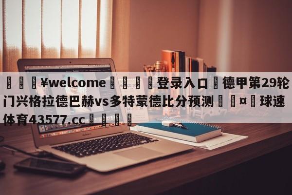 💥welcome🍖登录入口⛎德甲第29轮门兴格拉德巴赫vs多特蒙德比分预测🤮球速体育43577.cc🍦