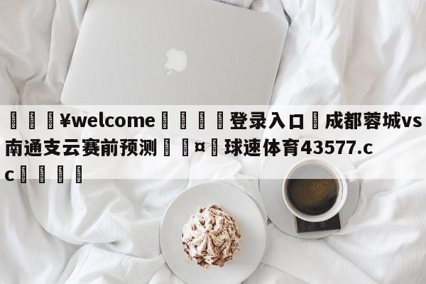 💥welcome🍖登录入口⛎成都蓉城vs南通支云赛前预测🤮球速体育43577.cc🍦