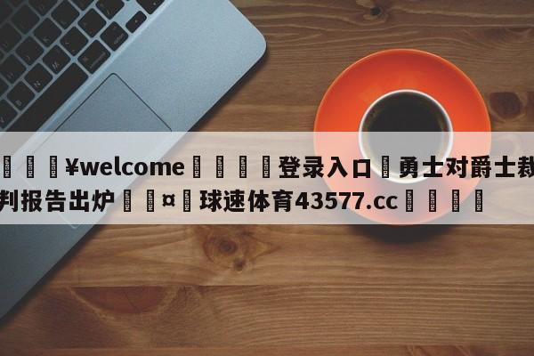 💥welcome🍖登录入口⛎勇士对爵士裁判报告出炉🤮球速体育43577.cc🍦