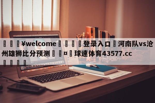 💥welcome🍖登录入口⛎河南队vs沧州雄狮比分预测🤮球速体育43577.cc🍦