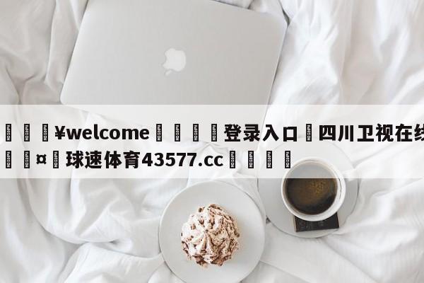 💥welcome🍖登录入口⛎四川卫视在线🤮球速体育43577.cc🍦