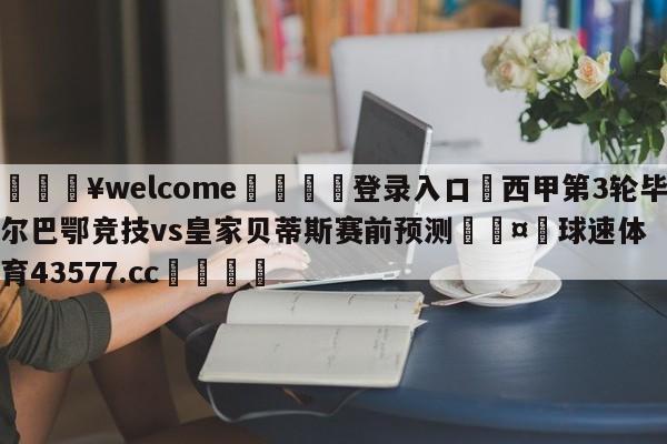 💥welcome🍖登录入口⛎西甲第3轮毕尔巴鄂竞技vs皇家贝蒂斯赛前预测🤮球速体育43577.cc🍦