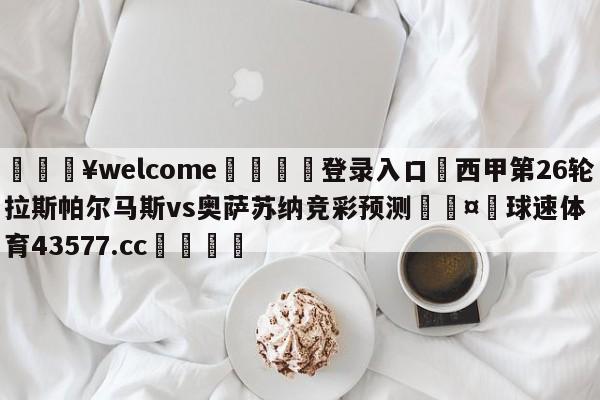 💥welcome🍖登录入口⛎西甲第26轮拉斯帕尔马斯vs奥萨苏纳竞彩预测🤮球速体育43577.cc🍦