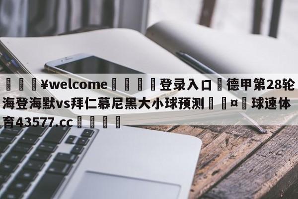 💥welcome🍖登录入口⛎德甲第28轮海登海默vs拜仁慕尼黑大小球预测🤮球速体育43577.cc🍦