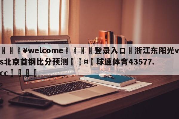 💥welcome🍖登录入口⛎浙江东阳光vs北京首钢比分预测🤮球速体育43577.cc🍦