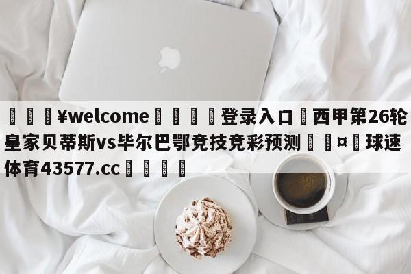 💥welcome🍖登录入口⛎西甲第26轮皇家贝蒂斯vs毕尔巴鄂竞技竞彩预测🤮球速体育43577.cc🍦