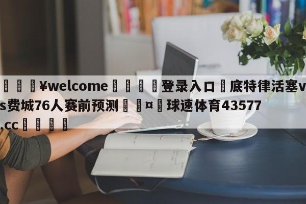 💥welcome🍖登录入口⛎底特律活塞vs费城76人赛前预测🤮球速体育43577.cc🍦