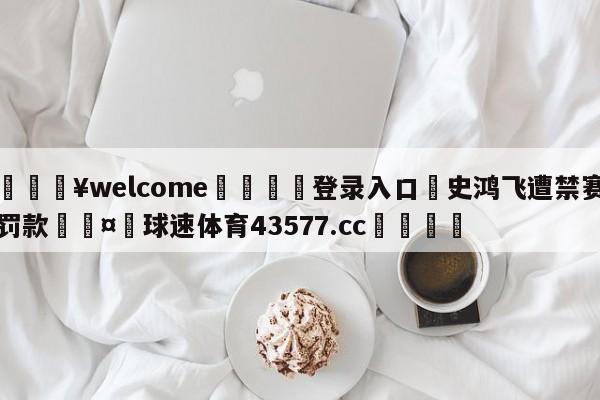 💥welcome🍖登录入口⛎史鸿飞遭禁赛罚款🤮球速体育43577.cc🍦