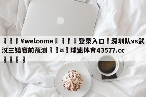 💥welcome🍖登录入口⛎深圳队vs武汉三镇赛前预测🤮球速体育43577.cc🍦