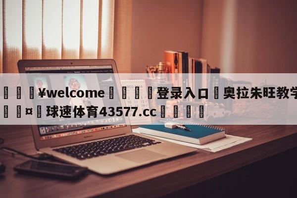 💥welcome🍖登录入口⛎奥拉朱旺教学🤮球速体育43577.cc🍦