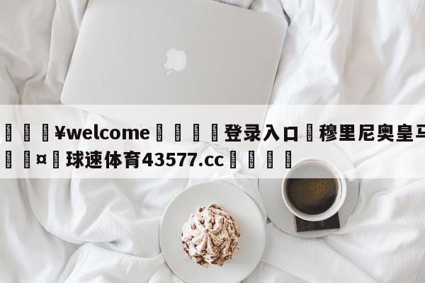 💥welcome🍖登录入口⛎穆里尼奥皇马🤮球速体育43577.cc🍦