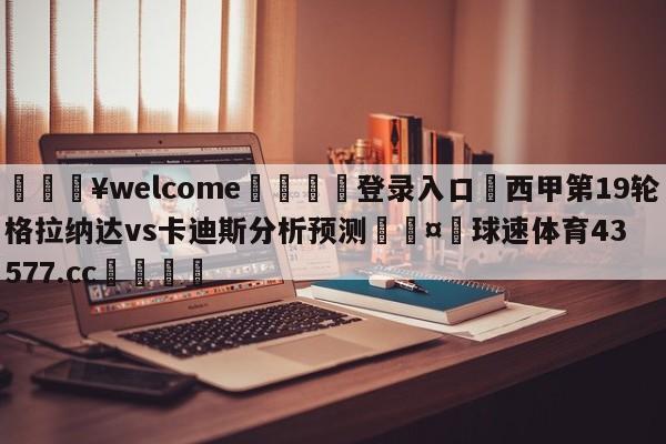 💥welcome🍖登录入口⛎西甲第19轮格拉纳达vs卡迪斯分析预测🤮球速体育43577.cc🍦