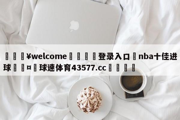 💥welcome🍖登录入口⛎nba十佳进球🤮球速体育43577.cc🍦