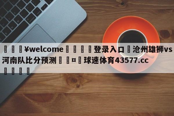 💥welcome🍖登录入口⛎沧州雄狮vs河南队比分预测🤮球速体育43577.cc🍦