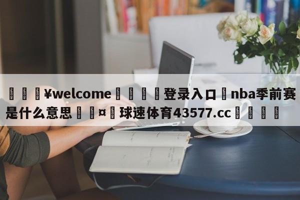 💥welcome🍖登录入口⛎nba季前赛是什么意思🤮球速体育43577.cc🍦