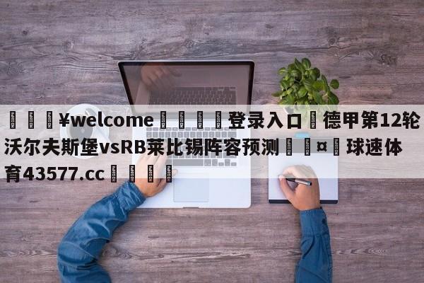 💥welcome🍖登录入口⛎德甲第12轮沃尔夫斯堡vsRB莱比锡阵容预测🤮球速体育43577.cc🍦