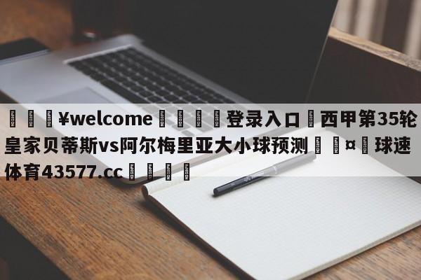 💥welcome🍖登录入口⛎西甲第35轮皇家贝蒂斯vs阿尔梅里亚大小球预测🤮球速体育43577.cc🍦