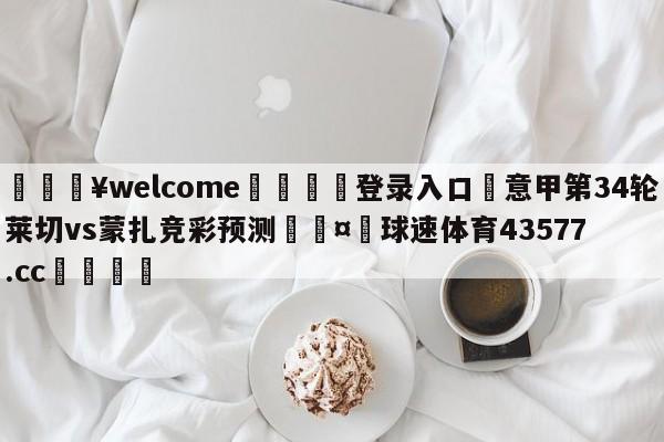 💥welcome🍖登录入口⛎意甲第34轮莱切vs蒙扎竞彩预测🤮球速体育43577.cc🍦