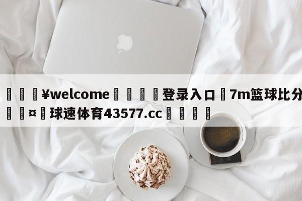 💥welcome🍖登录入口⛎7m篮球比分🤮球速体育43577.cc🍦