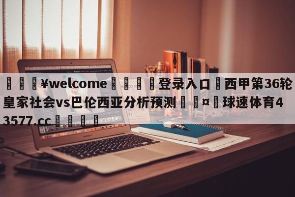 💥welcome🍖登录入口⛎西甲第36轮皇家社会vs巴伦西亚分析预测🤮球速体育43577.cc🍦