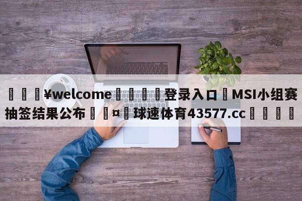 💥welcome🍖登录入口⛎MSI小组赛抽签结果公布🤮球速体育43577.cc🍦