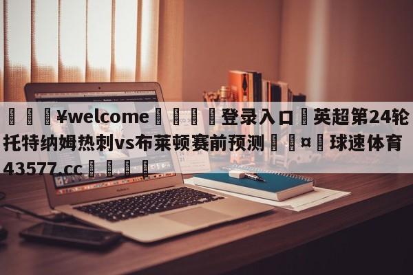 💥welcome🍖登录入口⛎英超第24轮托特纳姆热刺vs布莱顿赛前预测🤮球速体育43577.cc🍦